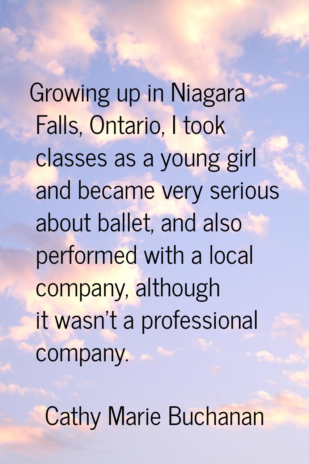 Growing up in Niagara Falls, Ontario, I took classes as a young girl and became very serious about 