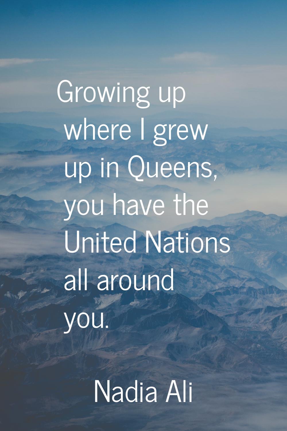 Growing up where I grew up in Queens, you have the United Nations all around you.