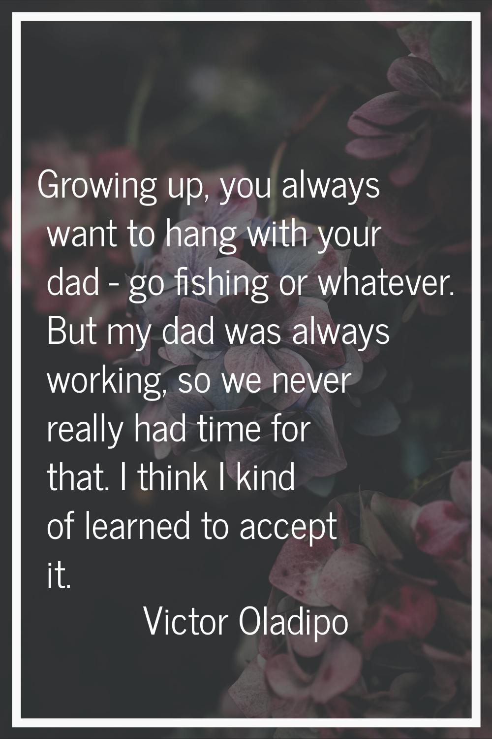 Growing up, you always want to hang with your dad - go fishing or whatever. But my dad was always w