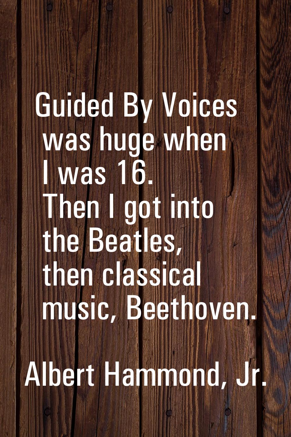 Guided By Voices was huge when I was 16. Then I got into the Beatles, then classical music, Beethov