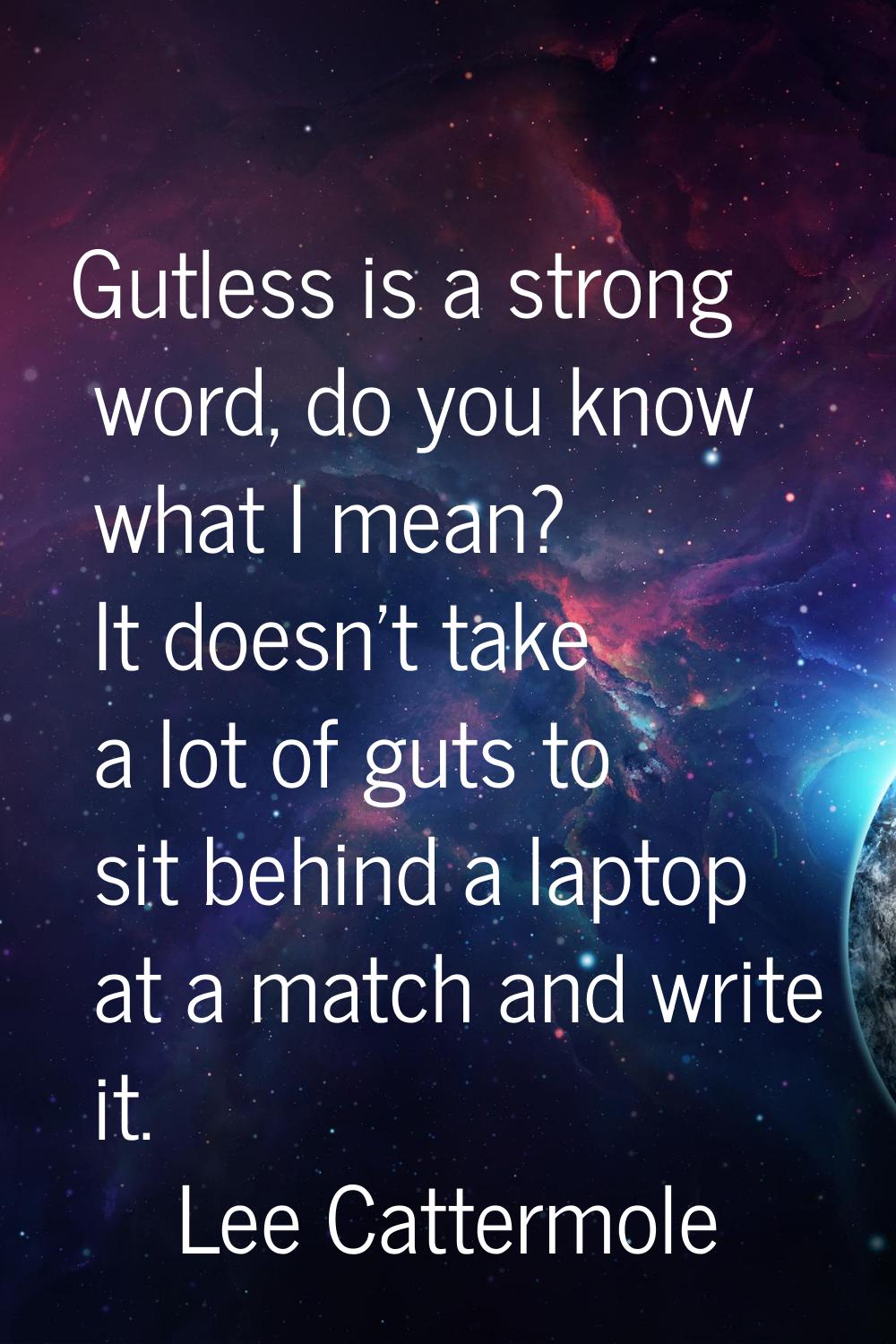 Gutless is a strong word, do you know what I mean? It doesn't take a lot of guts to sit behind a la