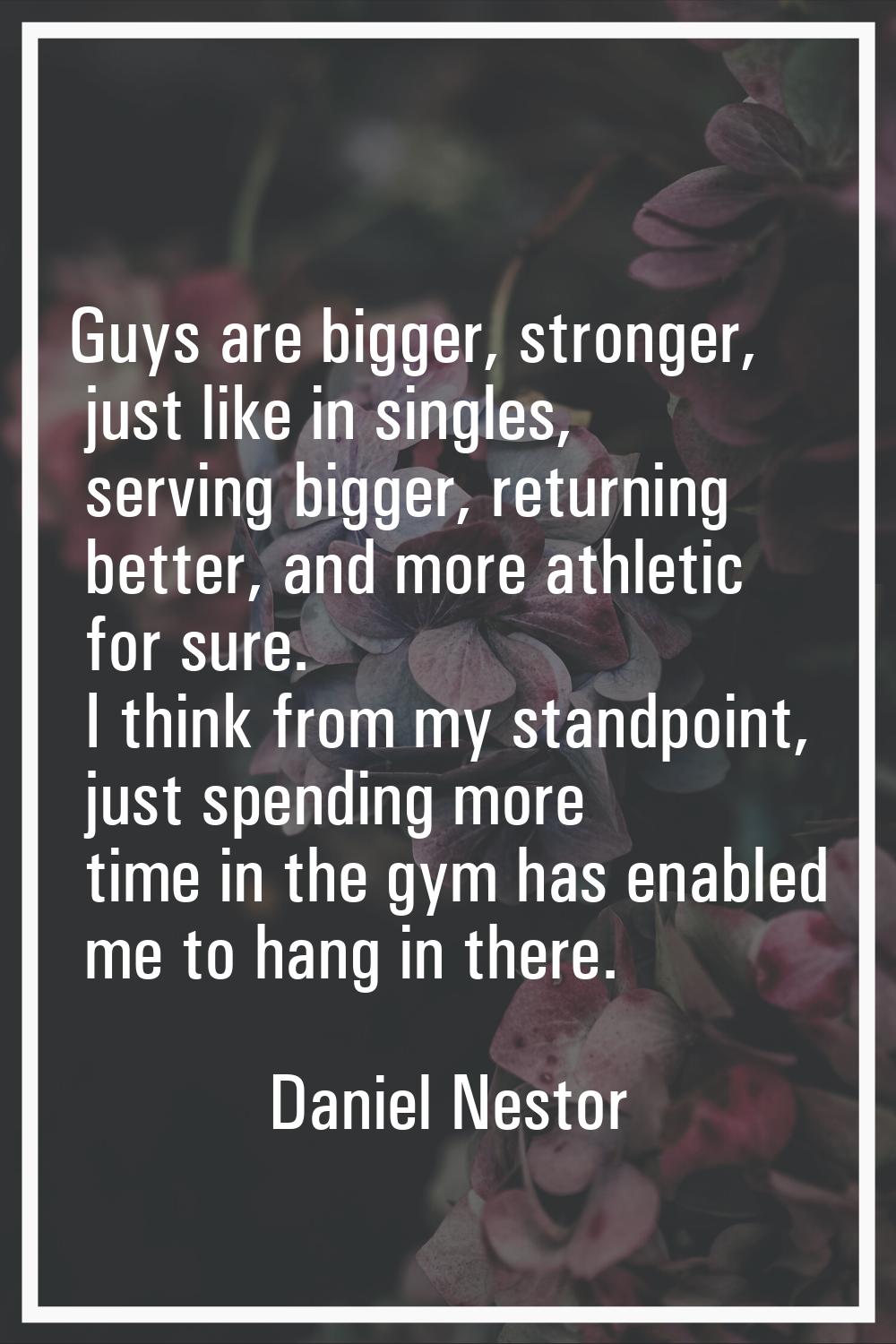 Guys are bigger, stronger, just like in singles, serving bigger, returning better, and more athleti
