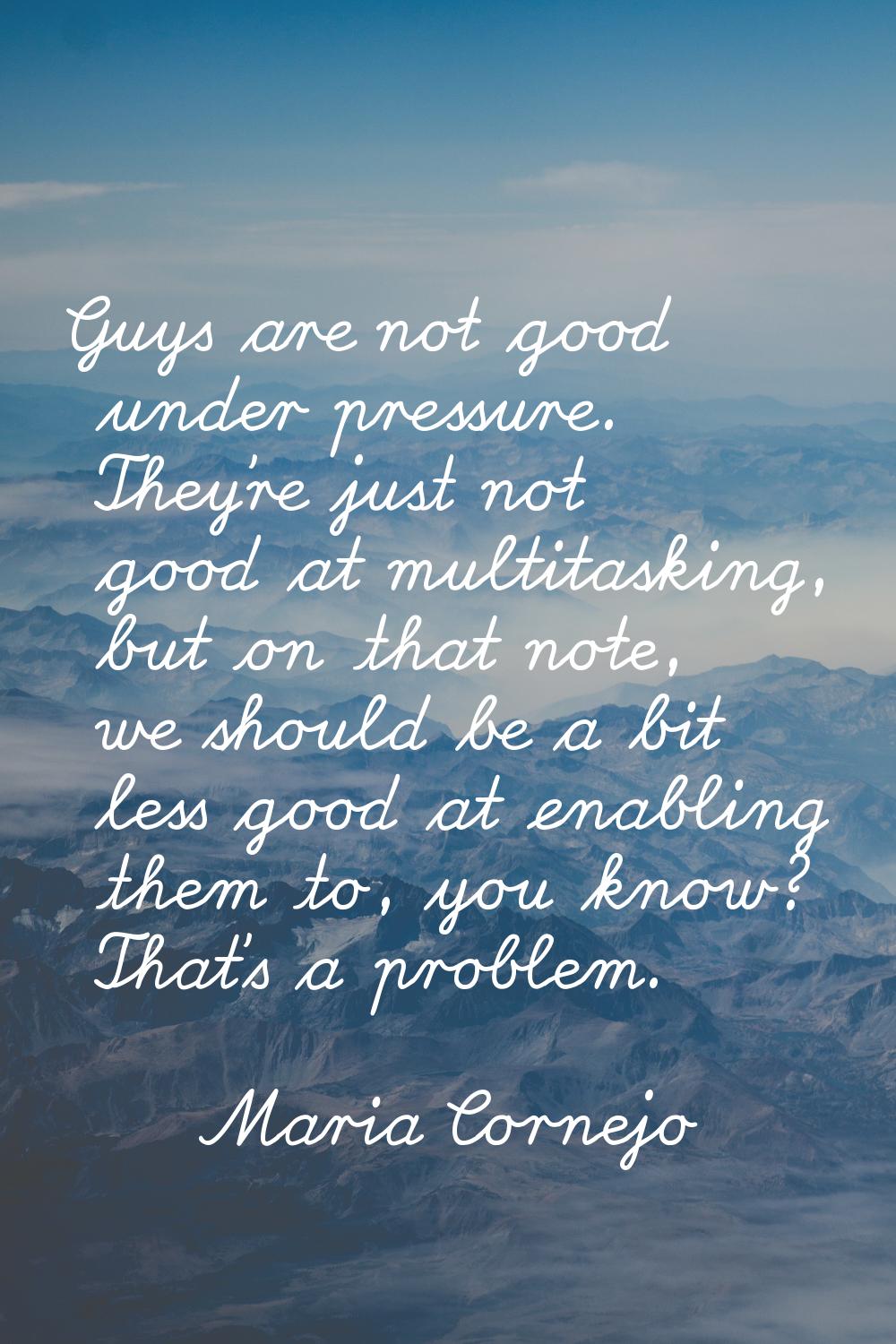 Guys are not good under pressure. They're just not good at multitasking, but on that note, we shoul