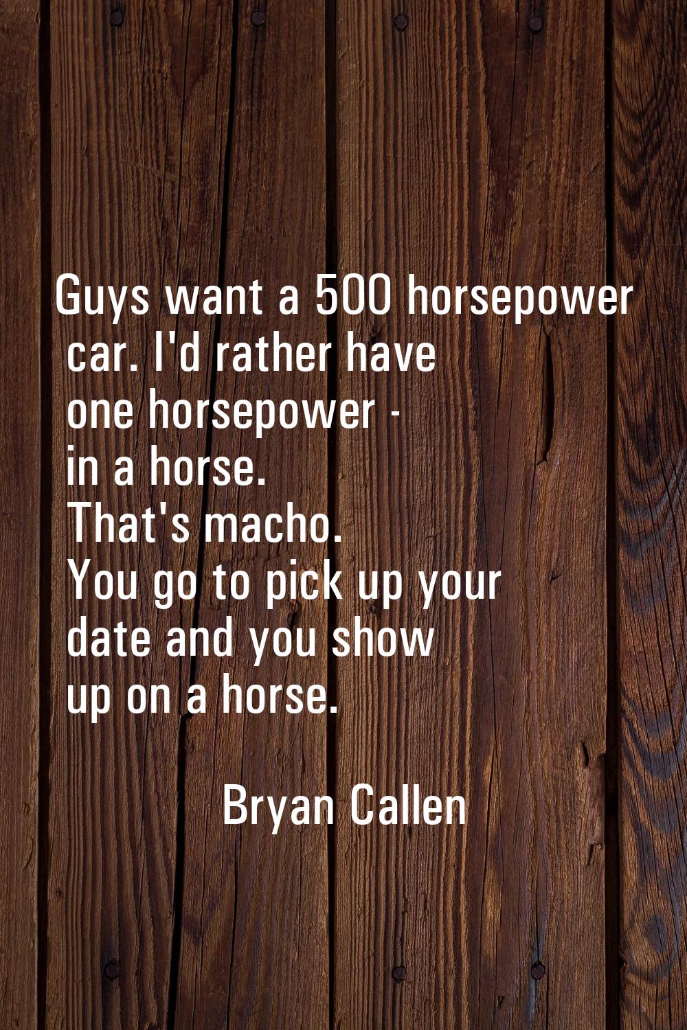 Guys want a 500 horsepower car. I'd rather have one horsepower - in a horse. That's macho. You go t