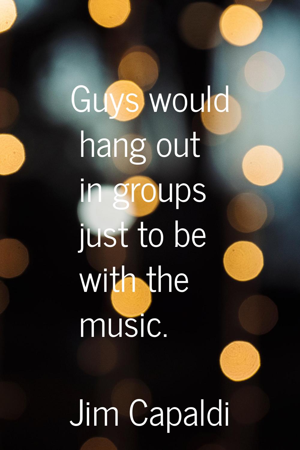 Guys would hang out in groups just to be with the music.