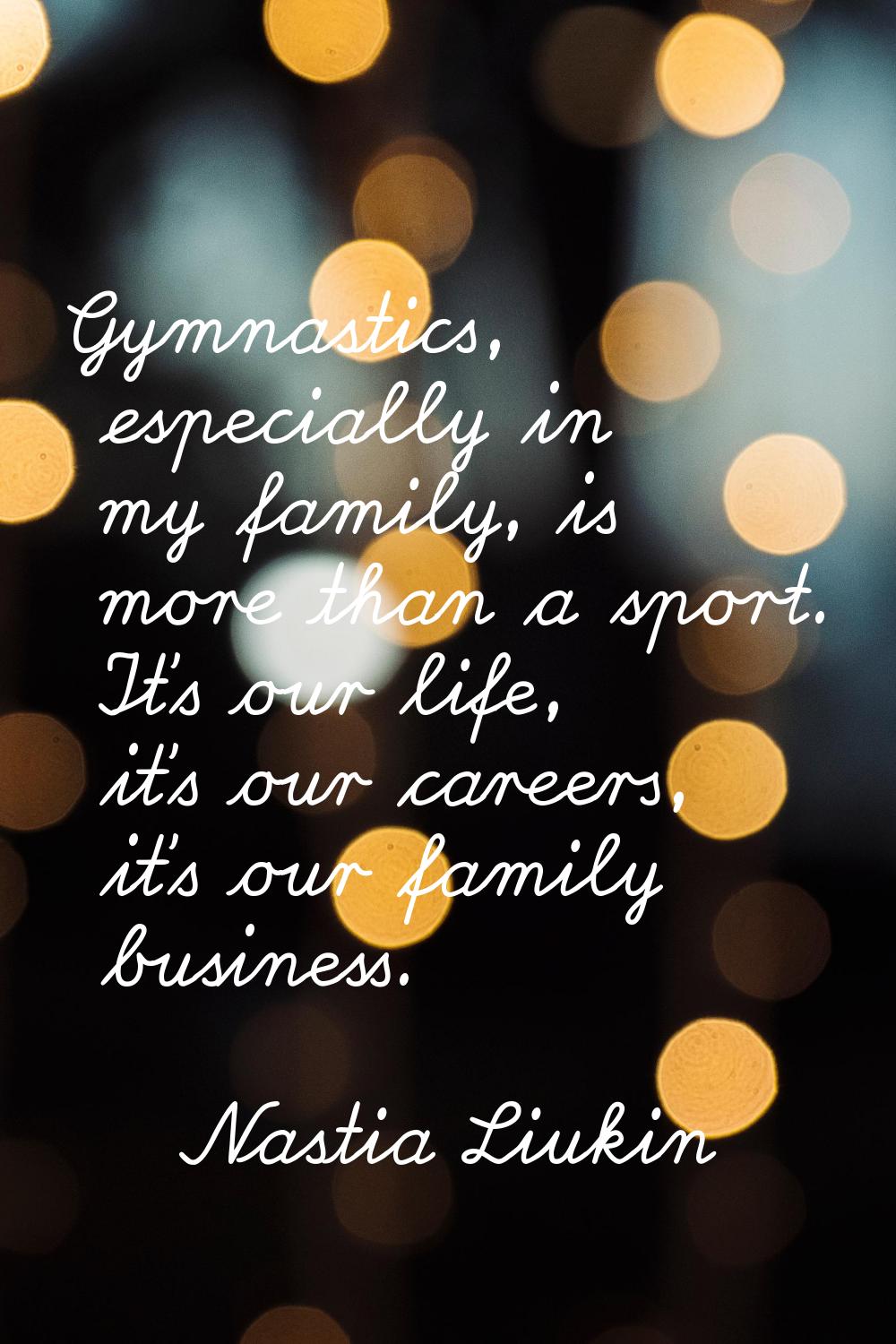 Gymnastics, especially in my family, is more than a sport. It's our life, it's our careers, it's ou