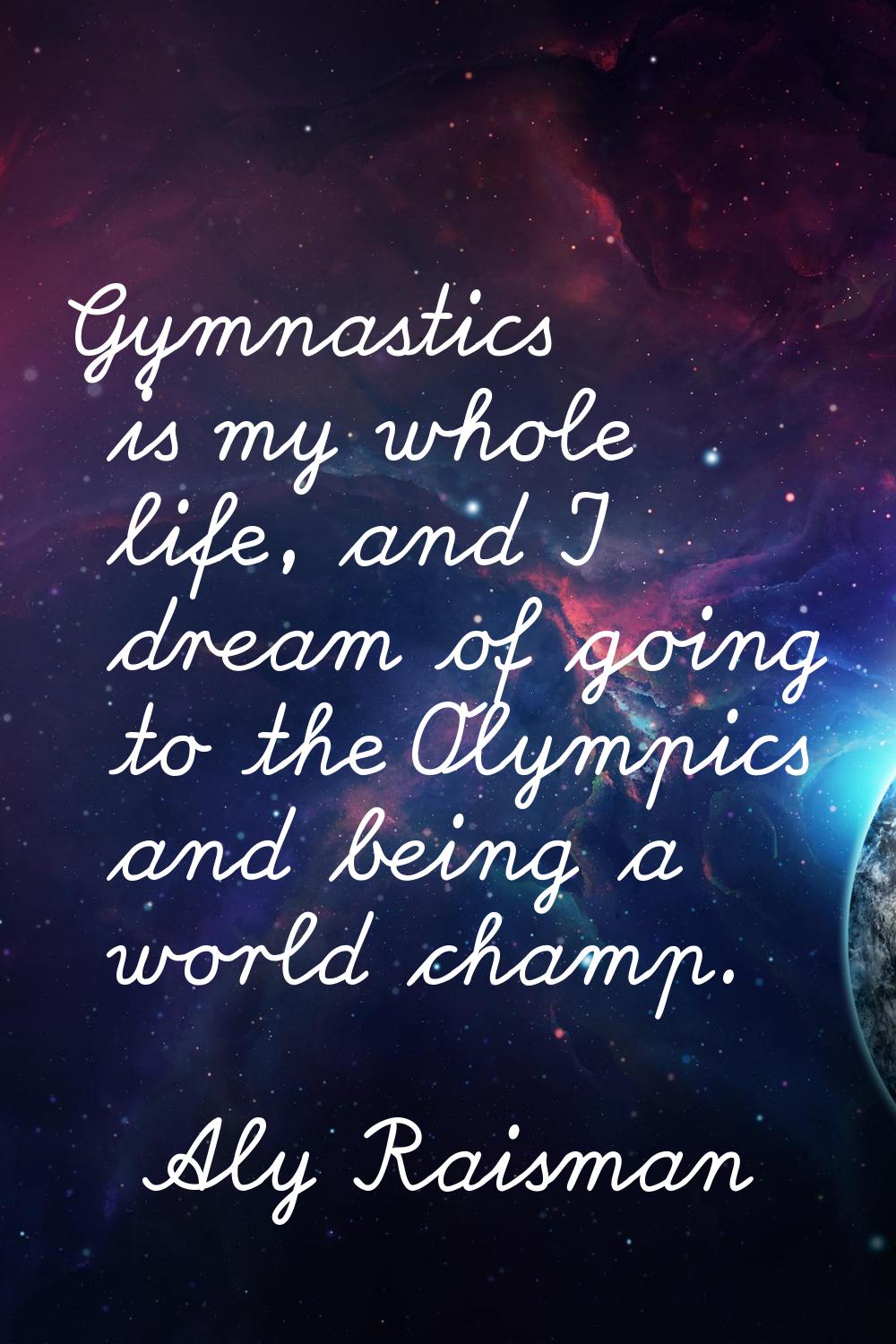 Gymnastics is my whole life, and I dream of going to the Olympics and being a world champ.