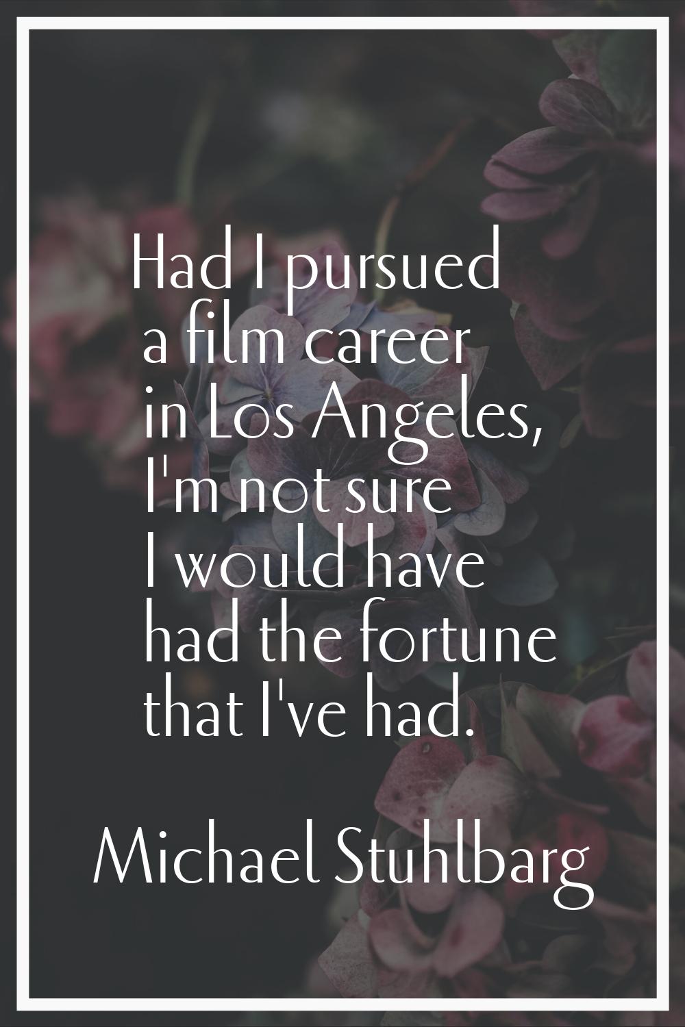 Had I pursued a film career in Los Angeles, I'm not sure I would have had the fortune that I've had