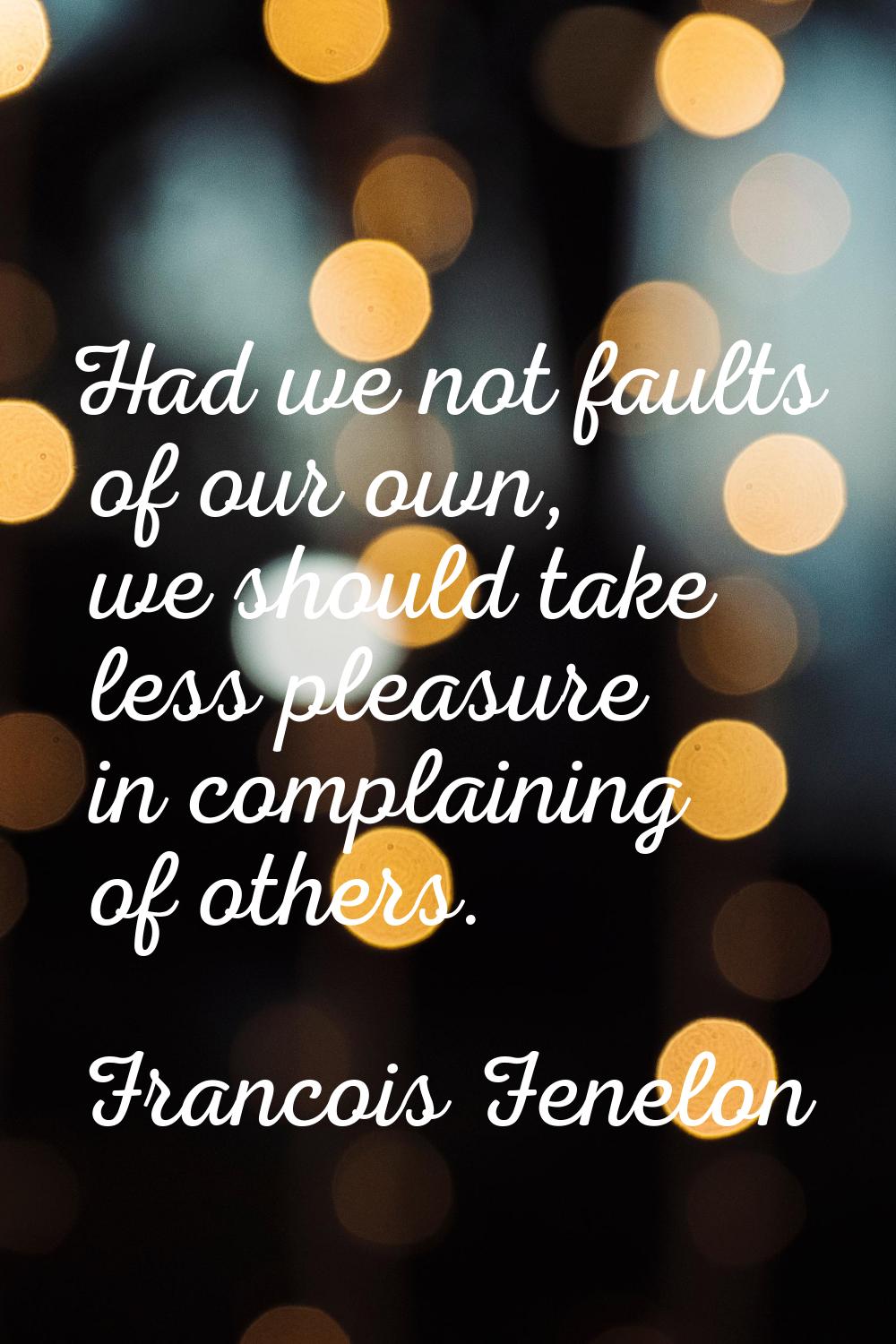 Had we not faults of our own, we should take less pleasure in complaining of others.