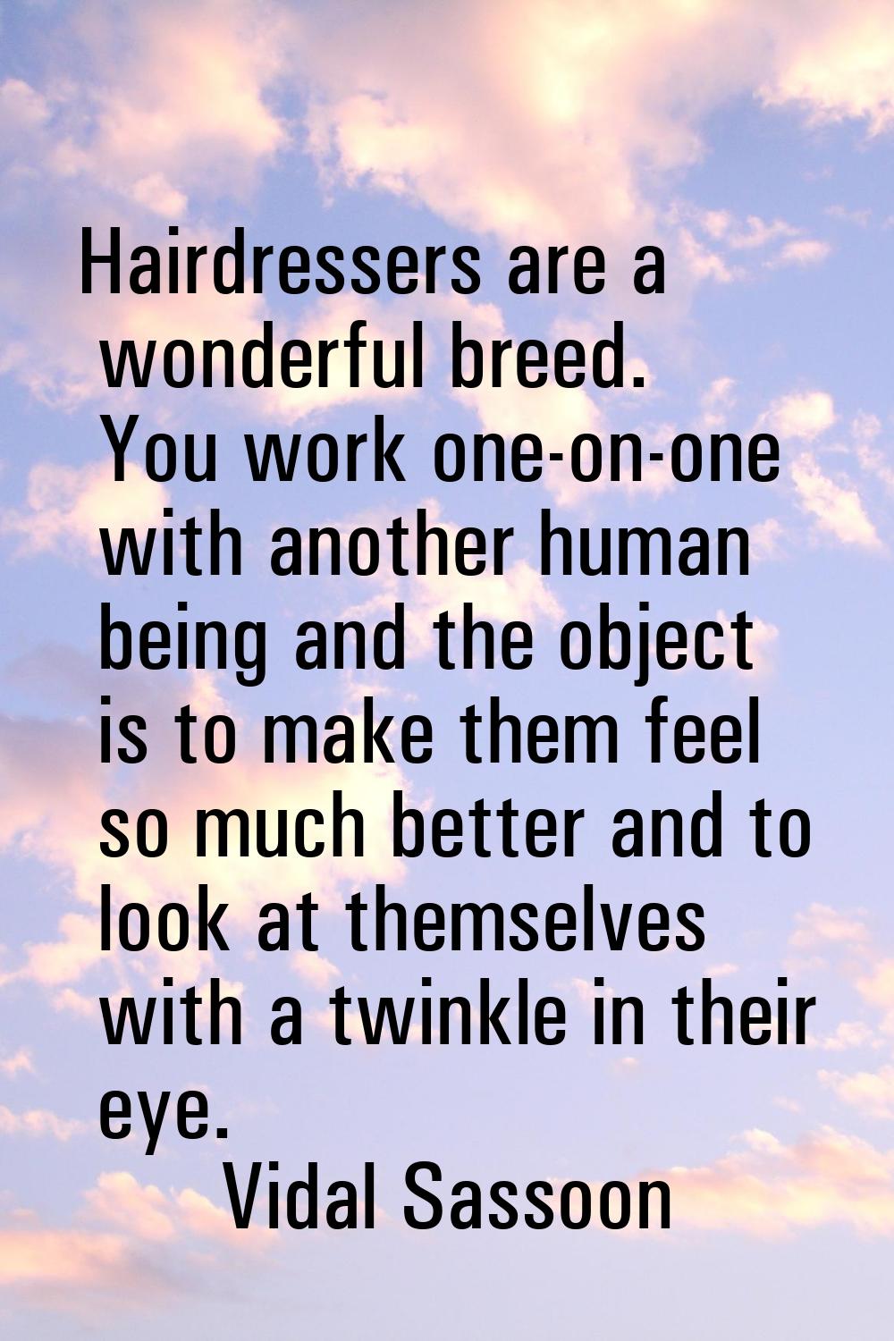 Hairdressers are a wonderful breed. You work one-on-one with another human being and the object is 