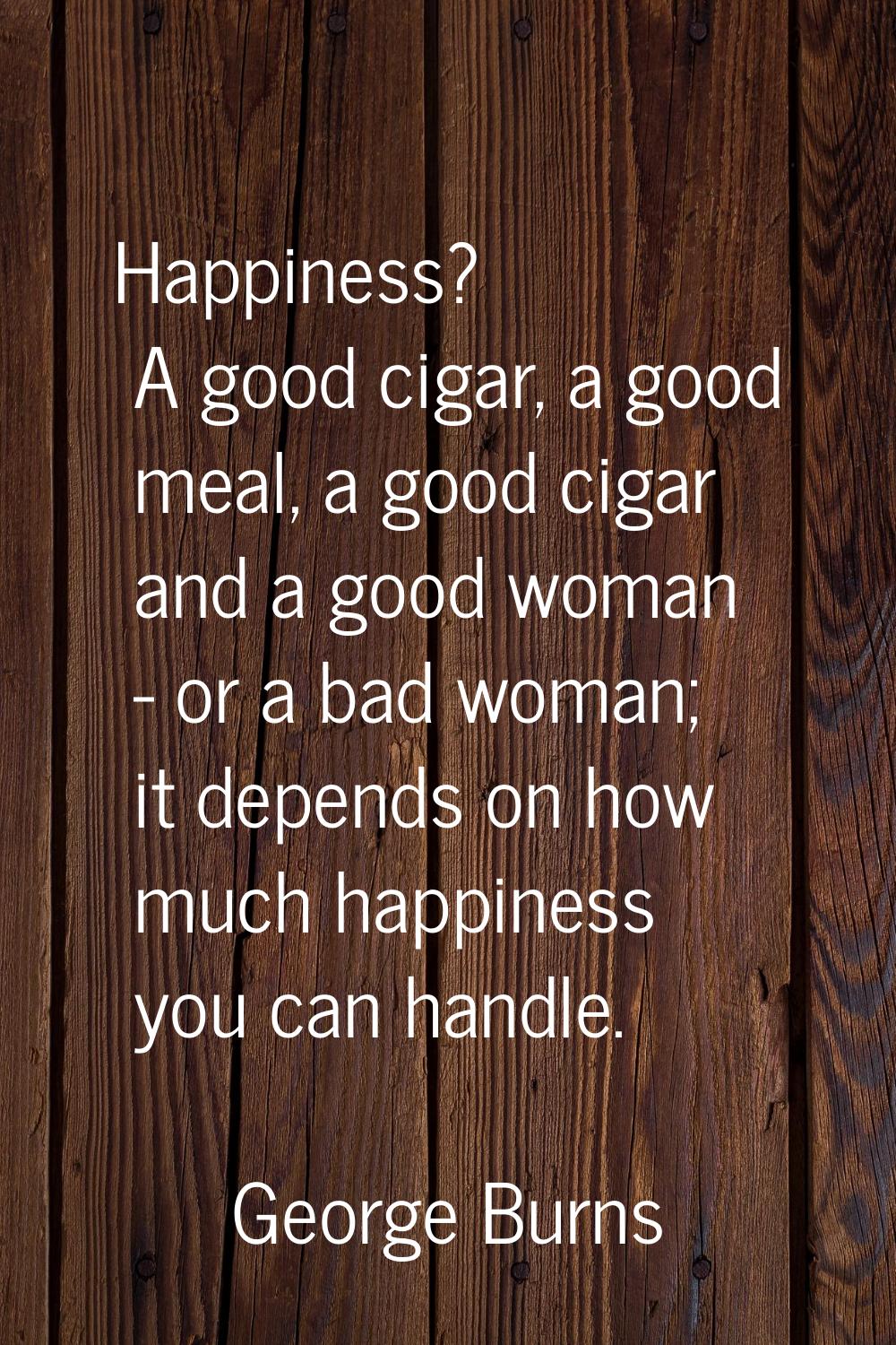 Happiness? A good cigar, a good meal, a good cigar and a good woman - or a bad woman; it depends on