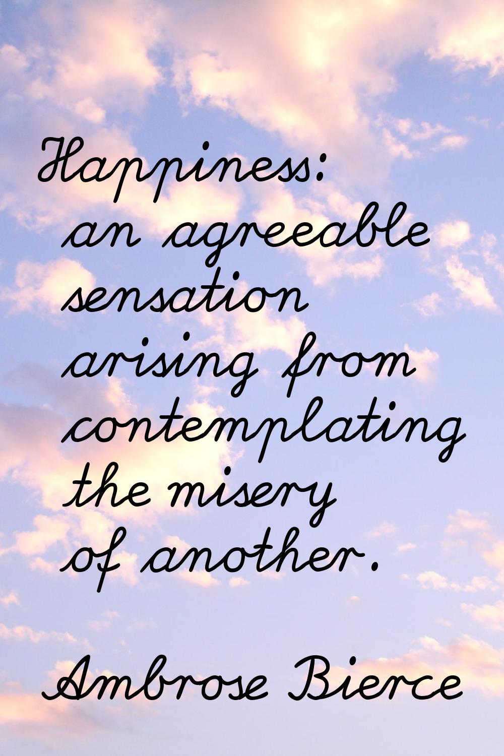Happiness: an agreeable sensation arising from contemplating the misery of another.