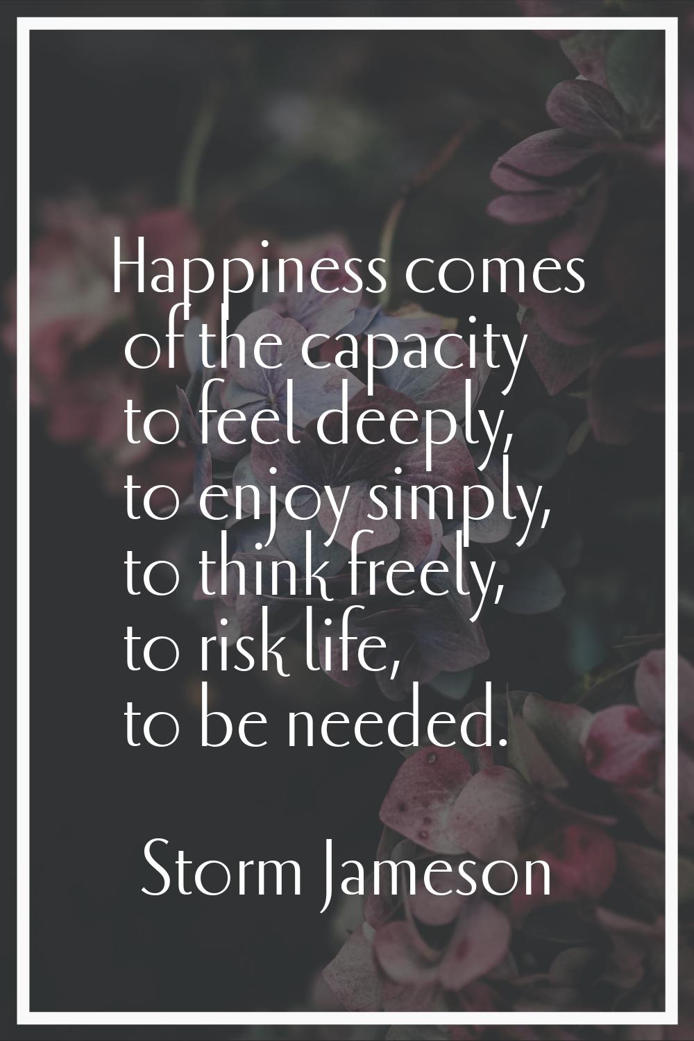 Happiness comes of the capacity to feel deeply, to enjoy simply, to think freely, to risk life, to 