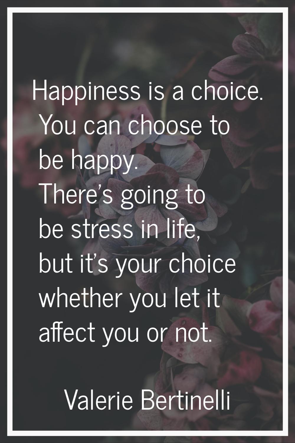 Happiness is a choice. You can choose to be happy. There's going to be stress in life, but it's you