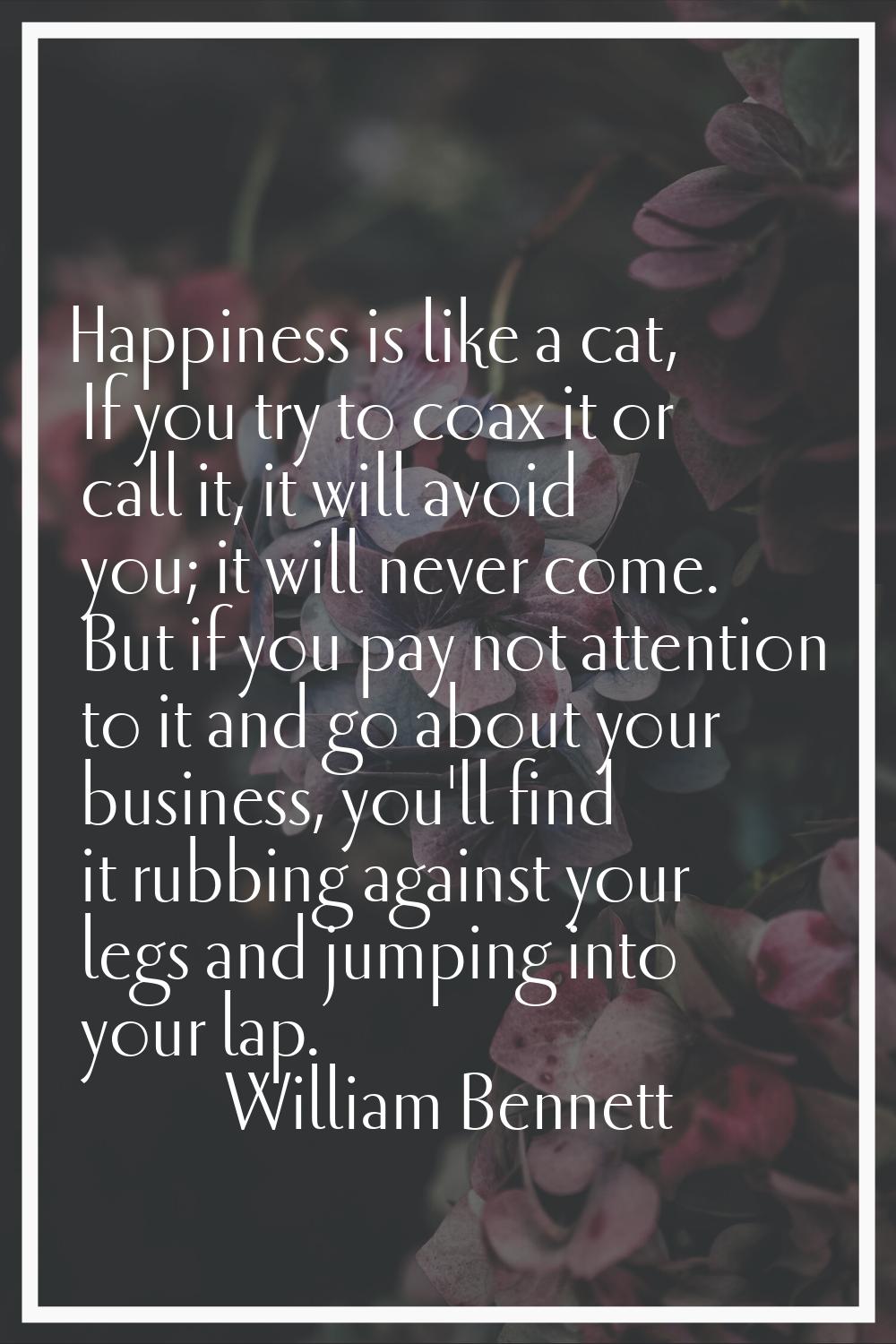 Happiness is like a cat, If you try to coax it or call it, it will avoid you; it will never come. B