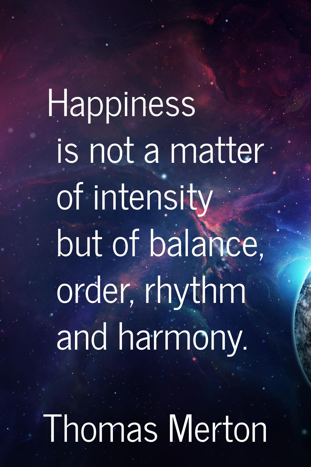 Happiness is not a matter of intensity but of balance, order, rhythm and harmony.