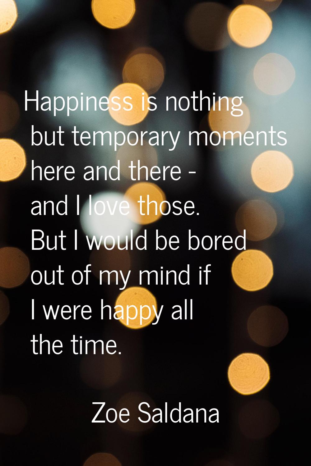 Happiness is nothing but temporary moments here and there - and I love those. But I would be bored 