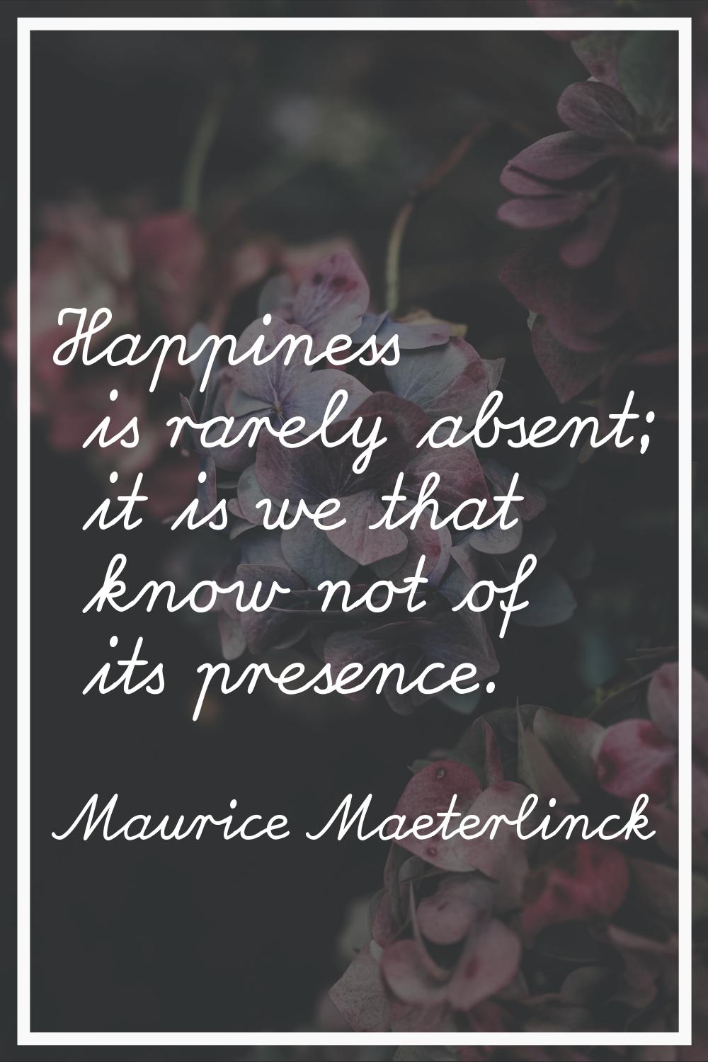 Happiness is rarely absent; it is we that know not of its presence.