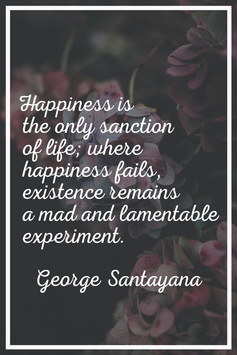 Happiness is the only sanction of life; where happiness fails, existence remains a mad and lamentab