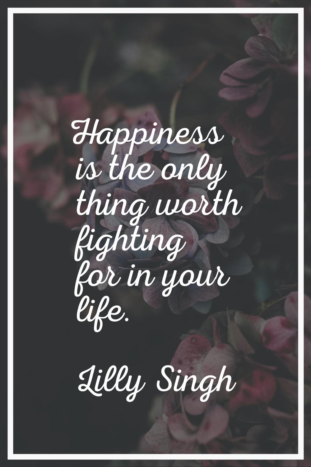 Happiness is the only thing worth fighting for in your life.