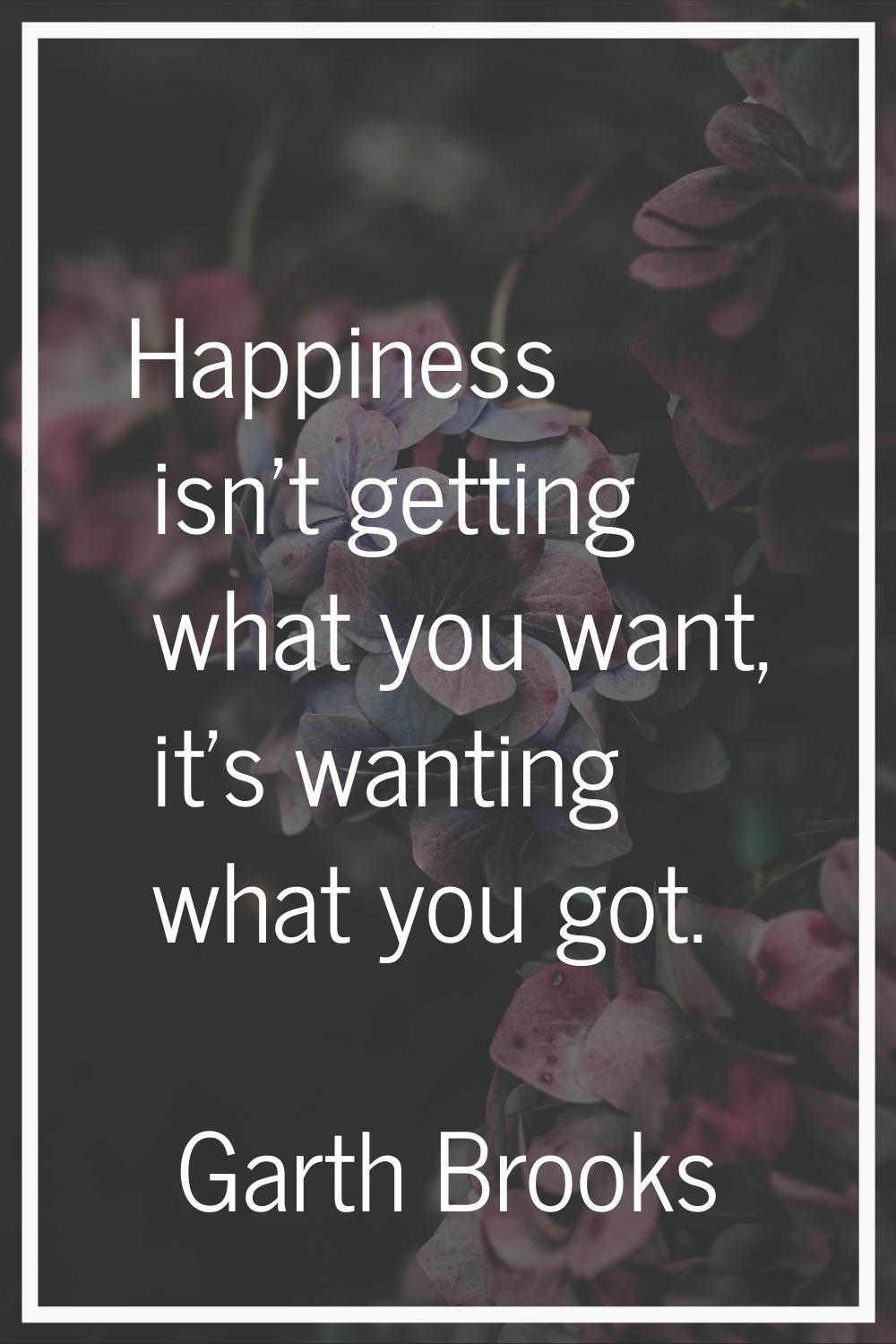Happiness isn't getting what you want, it's wanting what you got.