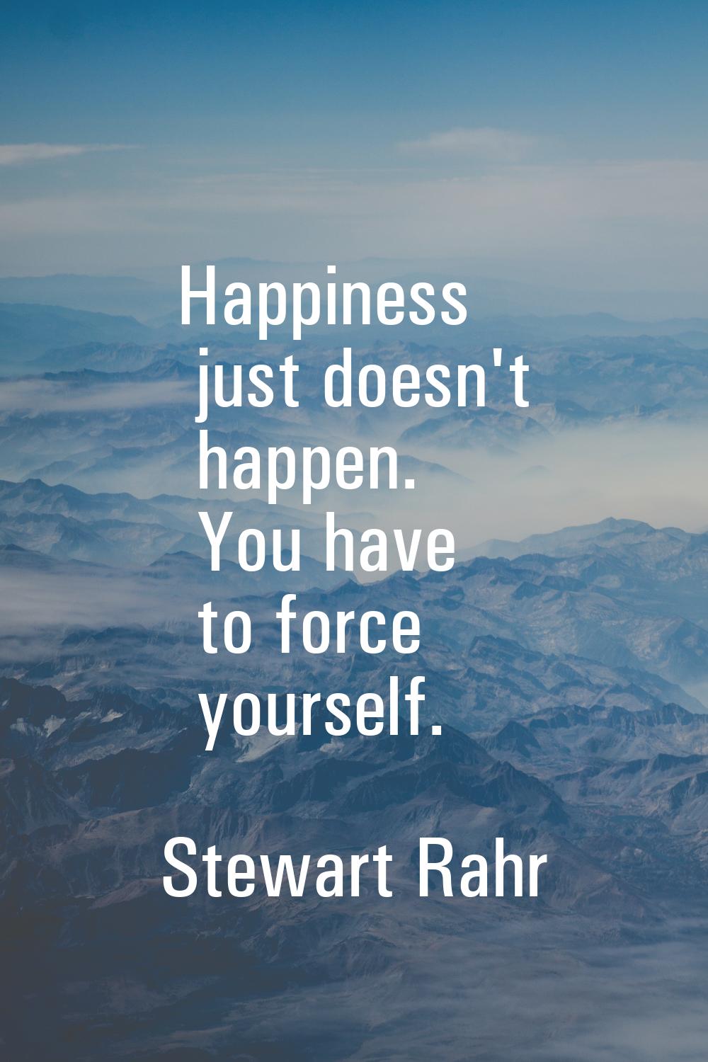 Happiness just doesn't happen. You have to force yourself.