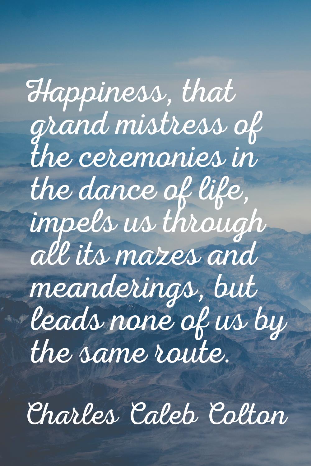 Happiness, that grand mistress of the ceremonies in the dance of life, impels us through all its ma