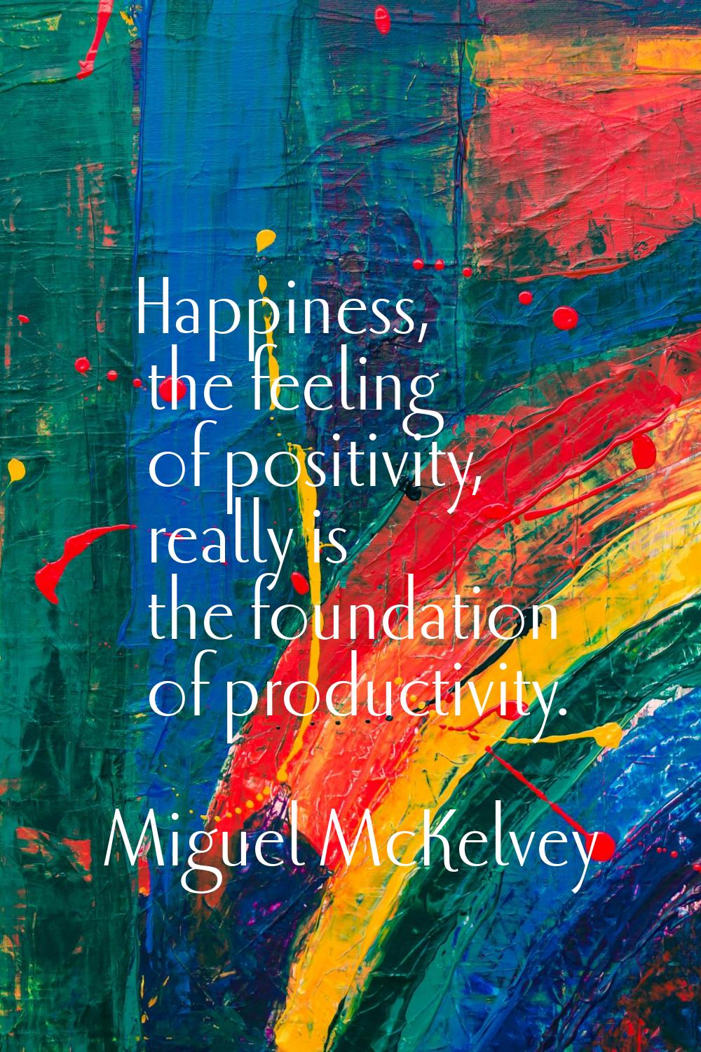 Happiness, the feeling of positivity, really is the foundation of productivity.