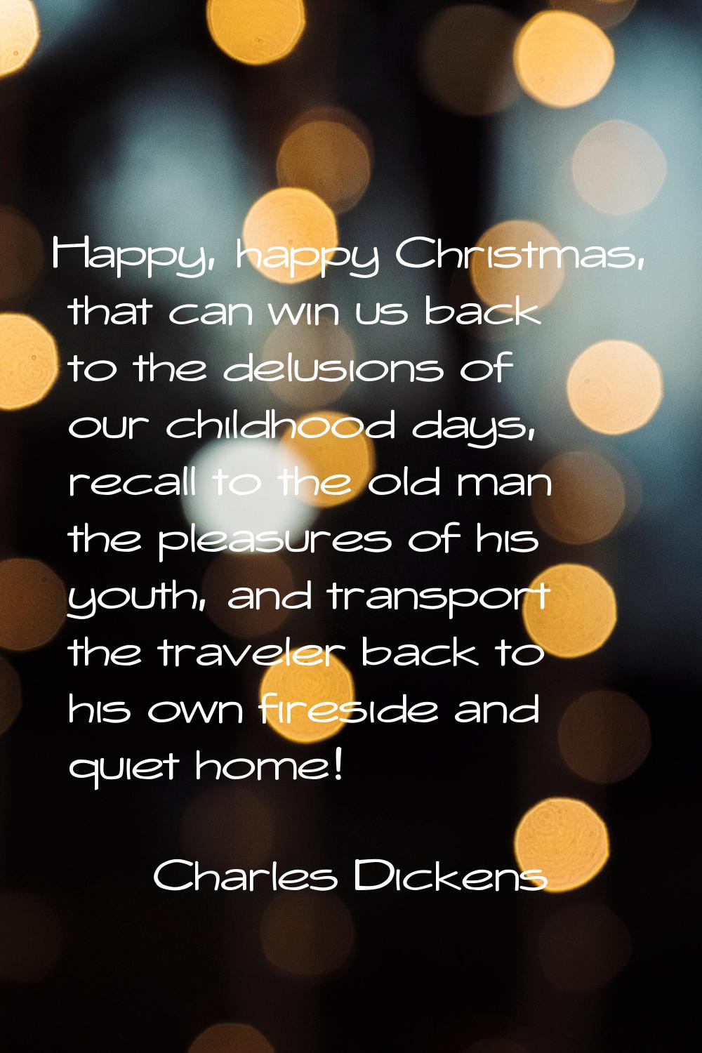 Happy, happy Christmas, that can win us back to the delusions of our childhood days, recall to the 