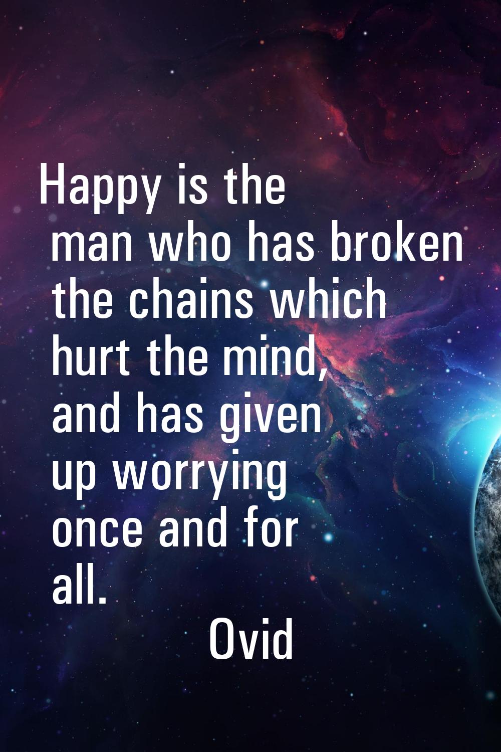 Happy is the man who has broken the chains which hurt the mind, and has given up worrying once and 