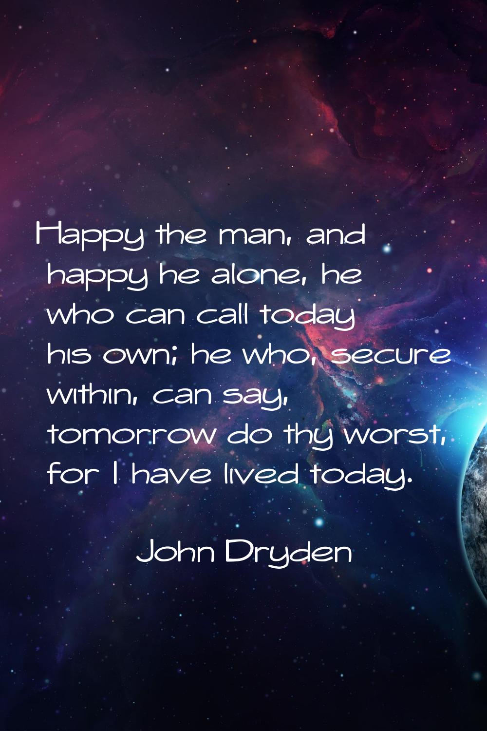 Happy the man, and happy he alone, he who can call today his own; he who, secure within, can say, t