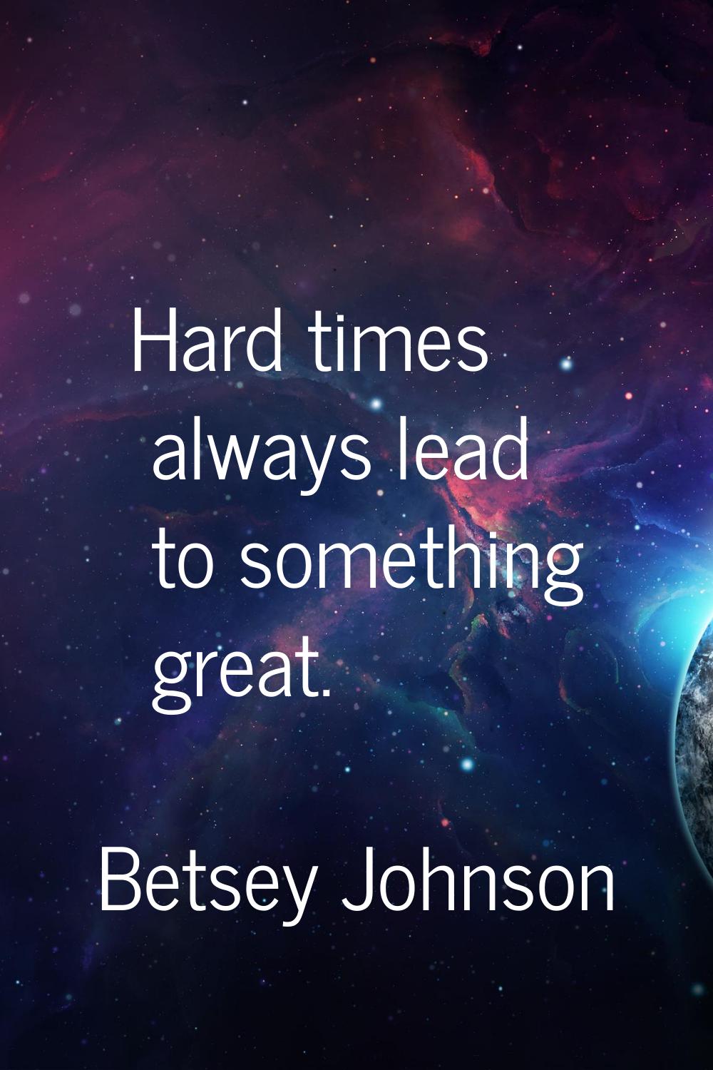 Hard times always lead to something great.