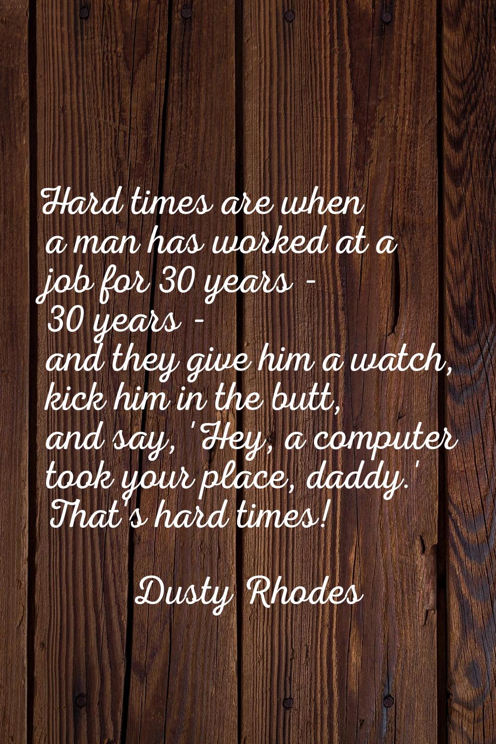 Hard times are when a man has worked at a job for 30 years - 30 years - and they give him a watch, 