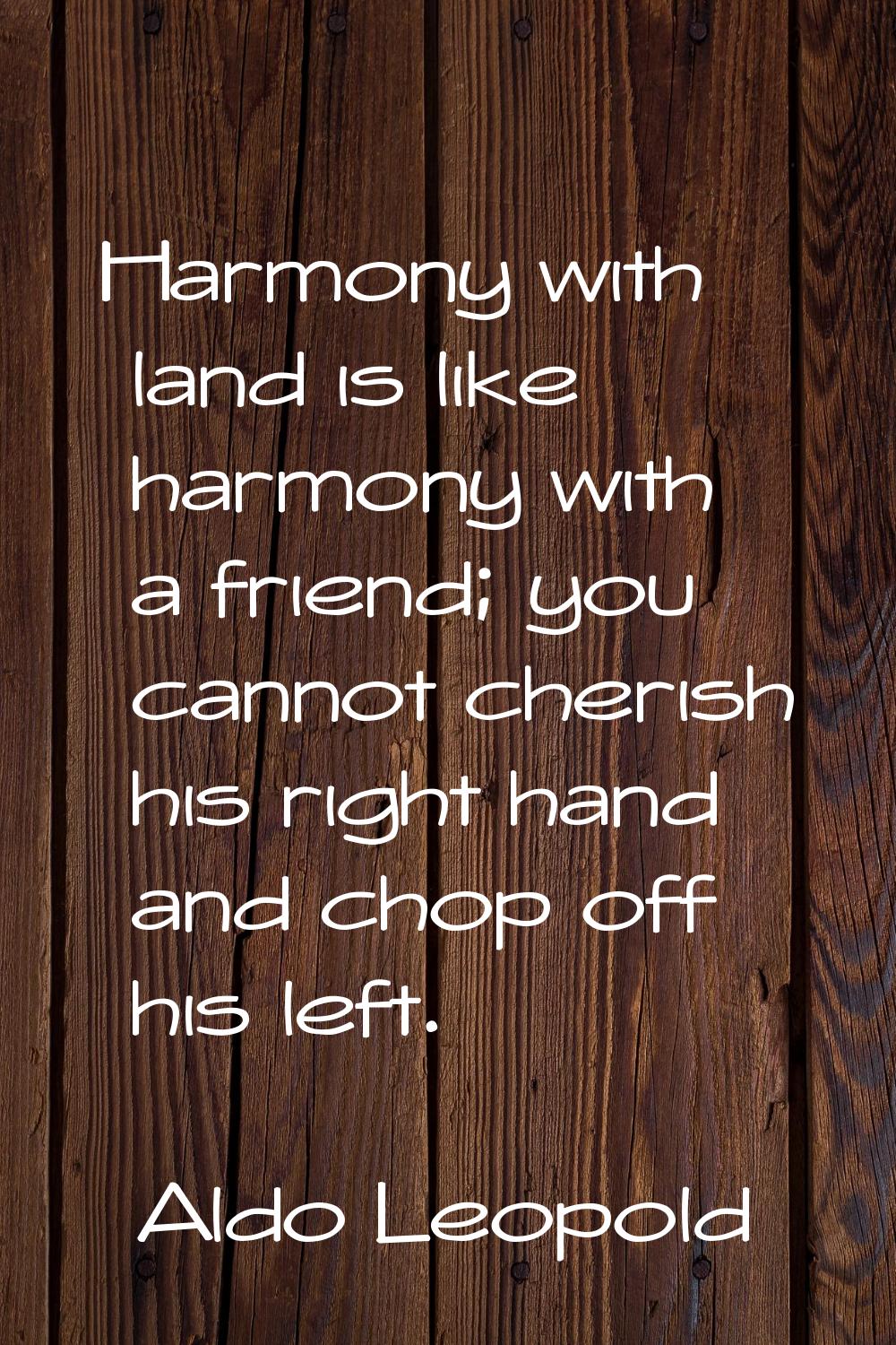 Harmony with land is like harmony with a friend; you cannot cherish his right hand and chop off his