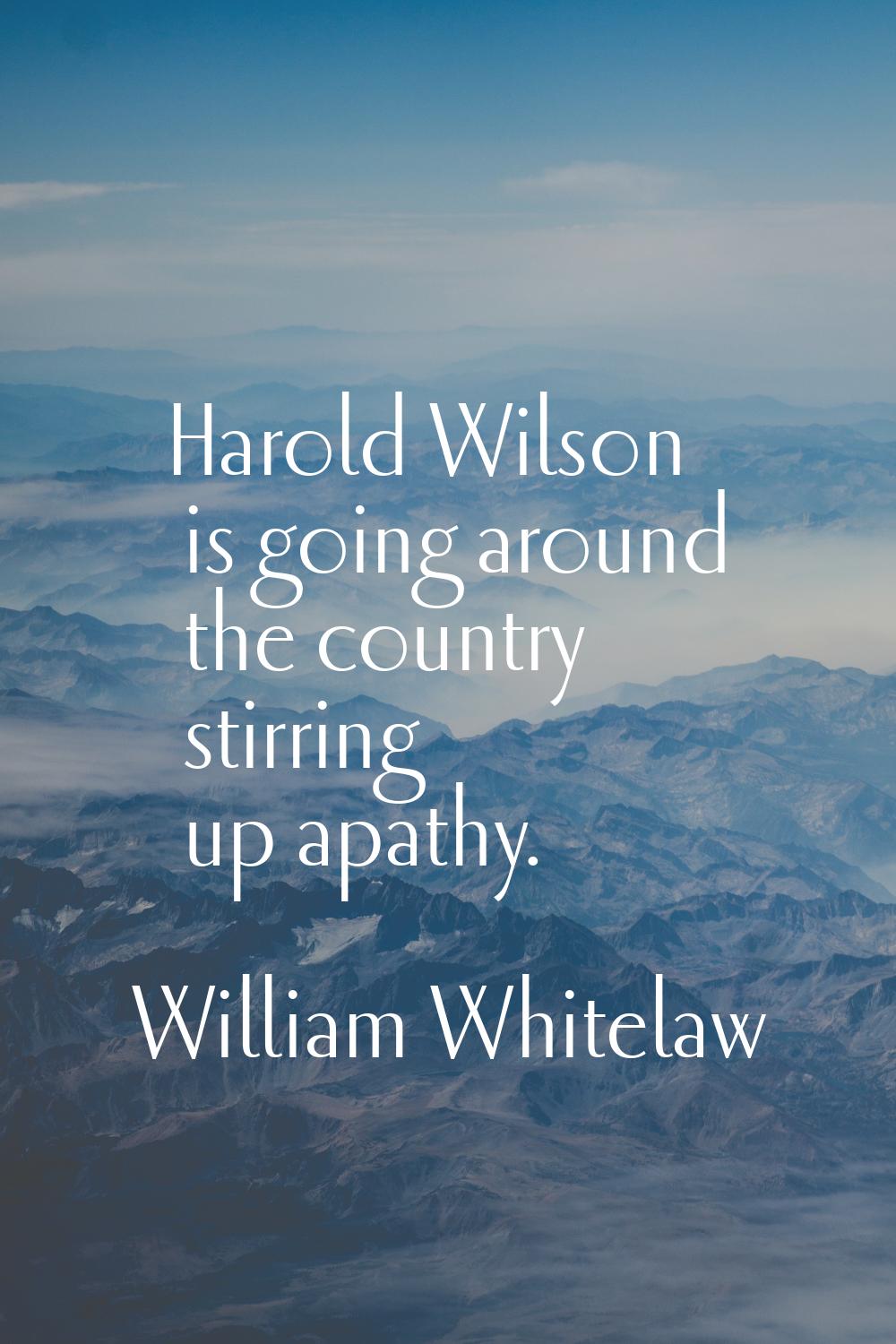 Harold Wilson is going around the country stirring up apathy.