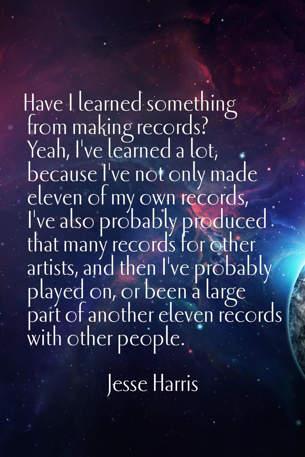 Have I learned something from making records? Yeah, I've learned a lot, because I've not only made 