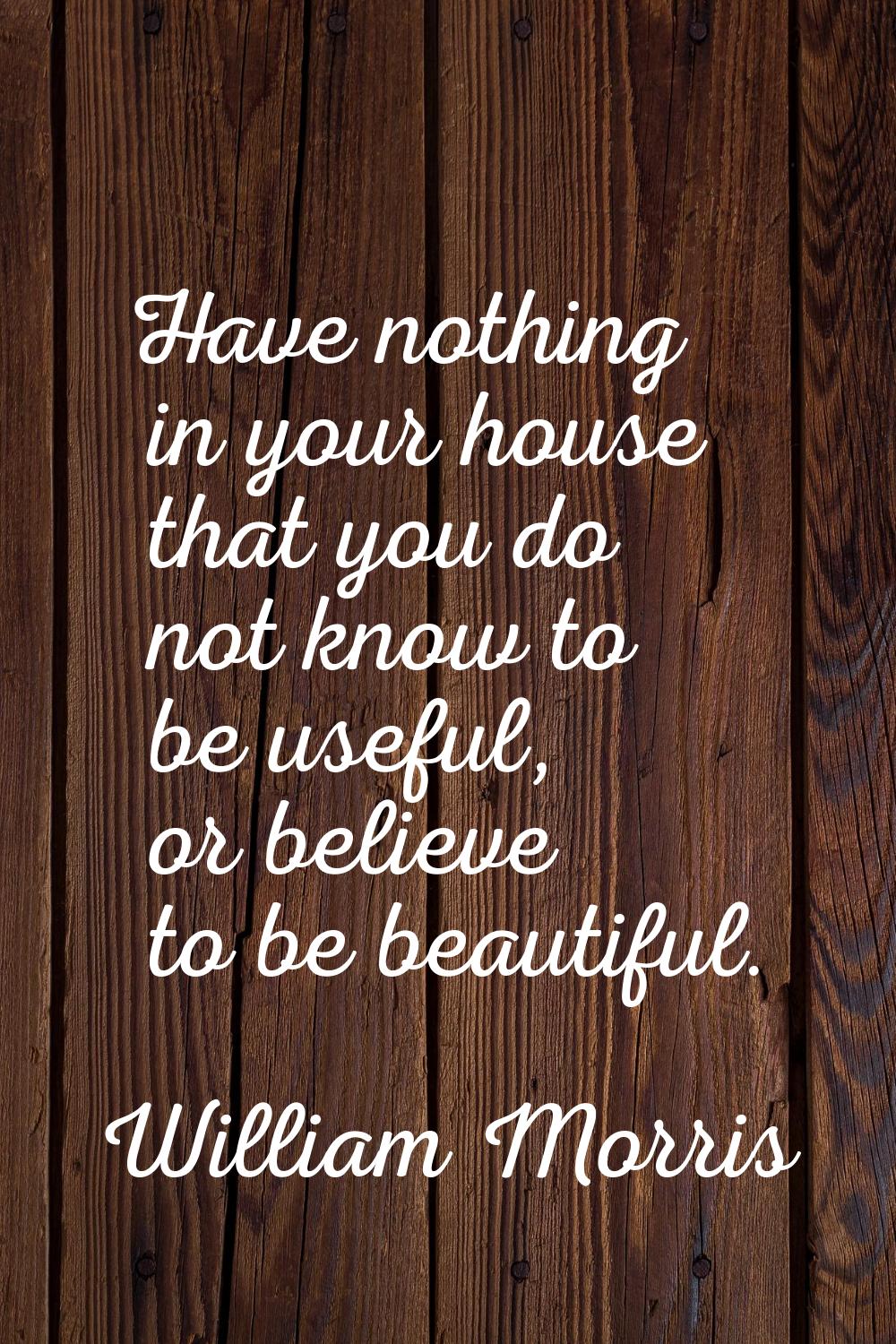 Have nothing in your house that you do not know to be useful, or believe to be beautiful.