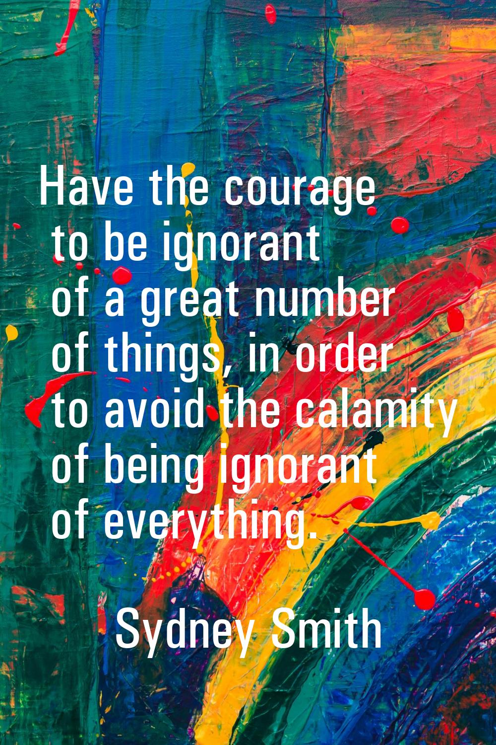 Have the courage to be ignorant of a great number of things, in order to avoid the calamity of bein