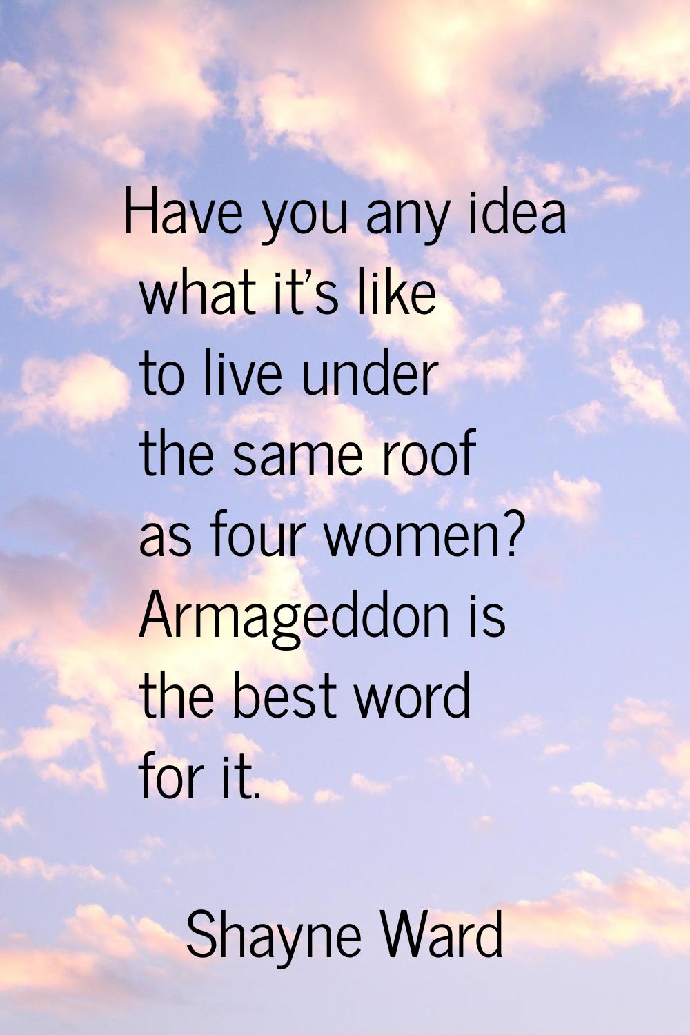 Have you any idea what it's like to live under the same roof as four women? Armageddon is the best 