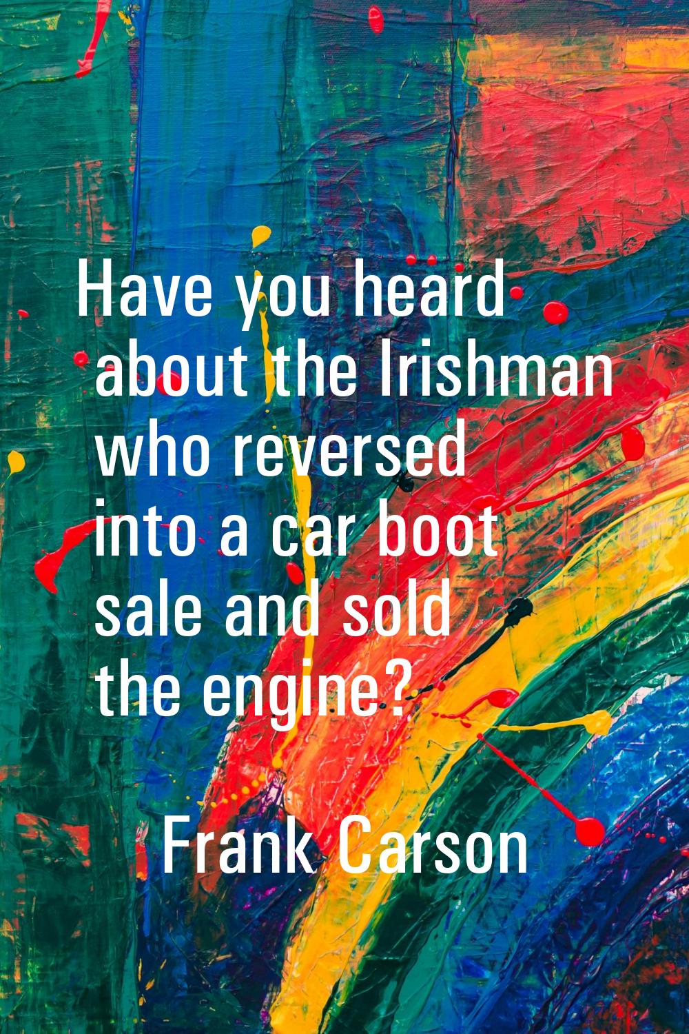 Have you heard about the Irishman who reversed into a car boot sale and sold the engine?