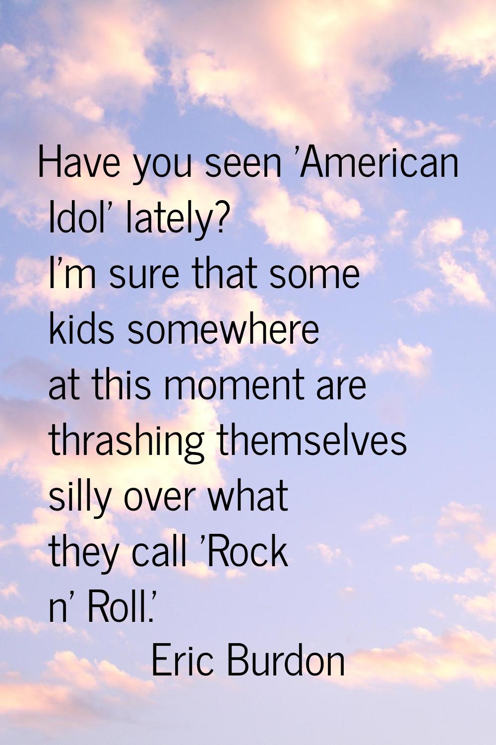 Have you seen 'American Idol' lately? I'm sure that some kids somewhere at this moment are thrashin