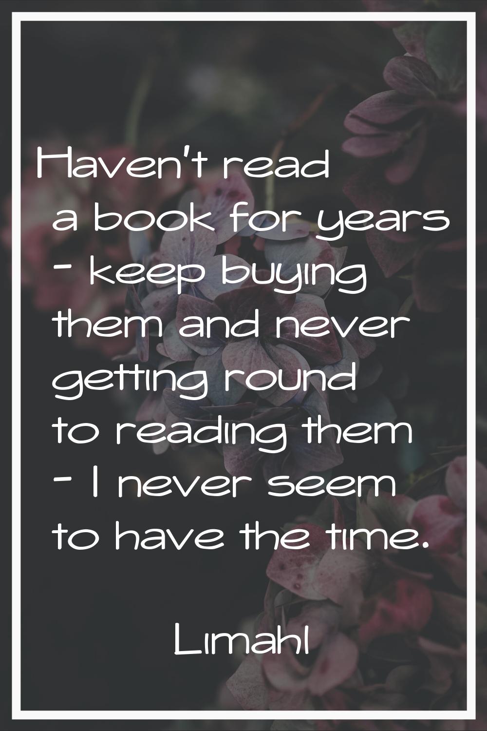 Haven't read a book for years - keep buying them and never getting round to reading them - I never 