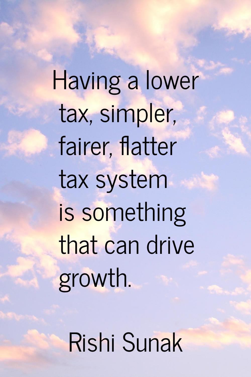 Having a lower tax, simpler, fairer, flatter tax system is something that can drive growth.