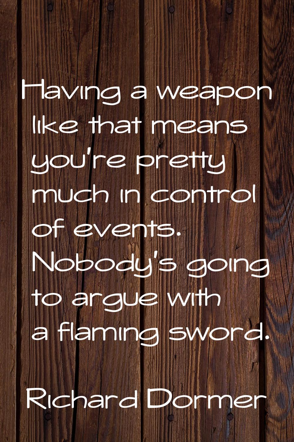 Having a weapon like that means you're pretty much in control of events. Nobody's going to argue wi