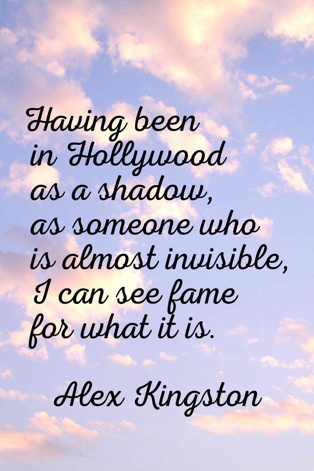 Having been in Hollywood as a shadow, as someone who is almost invisible, I can see fame for what i
