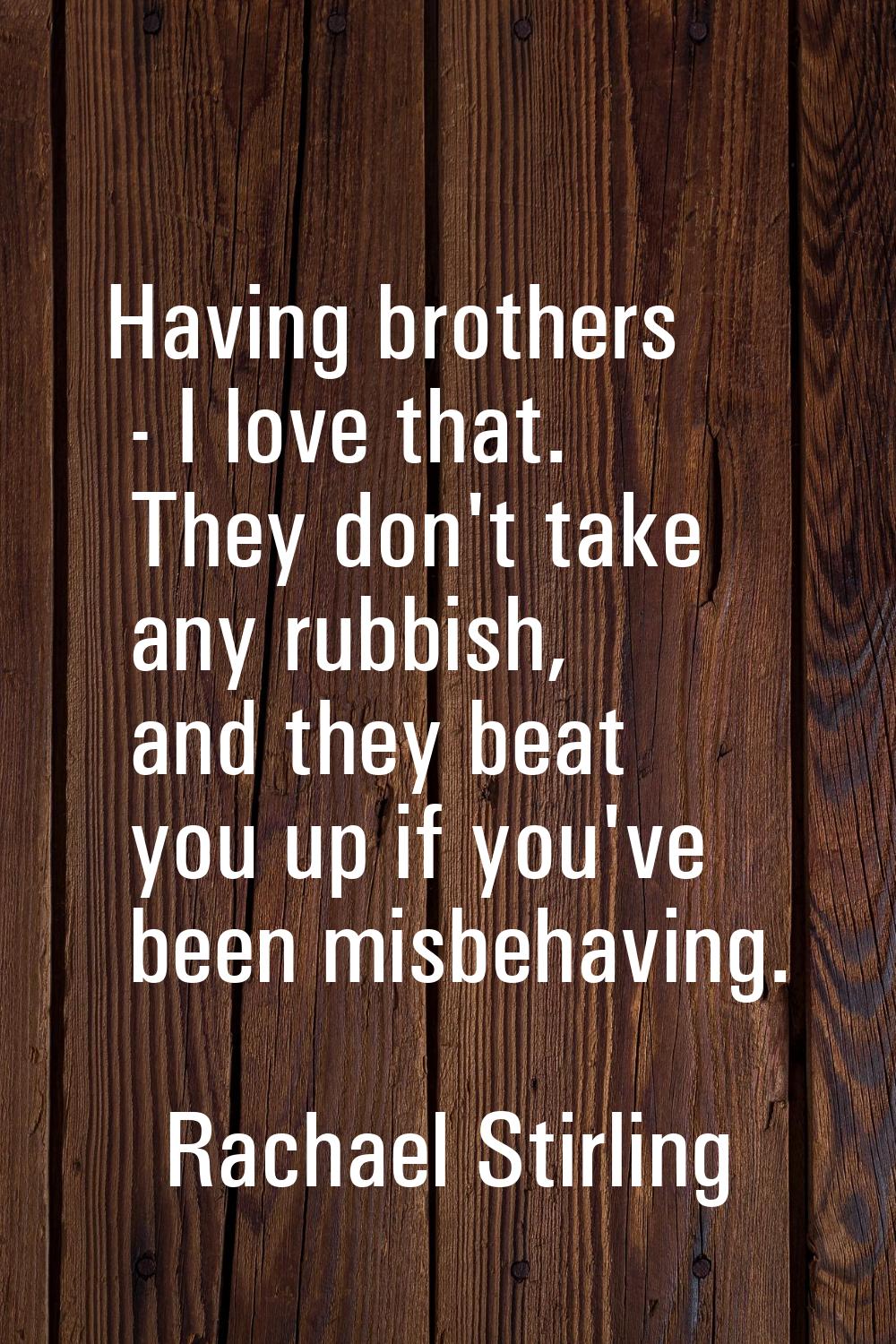 Having brothers - I love that. They don't take any rubbish, and they beat you up if you've been mis