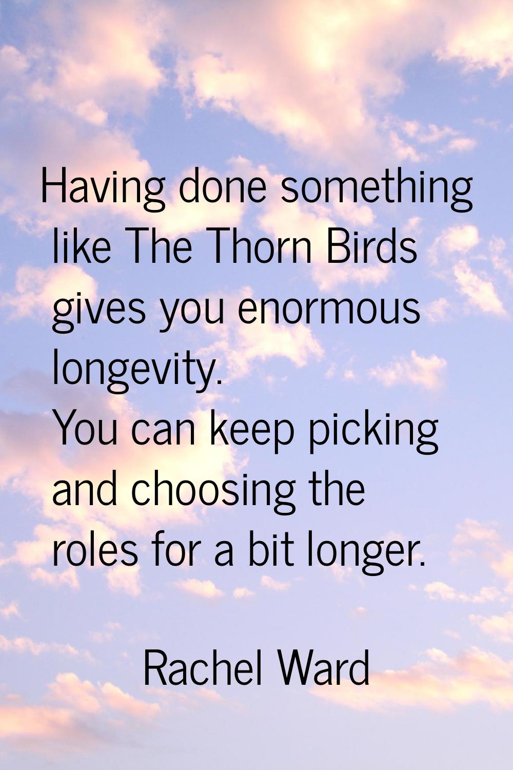 Having done something like The Thorn Birds gives you enormous longevity. You can keep picking and c