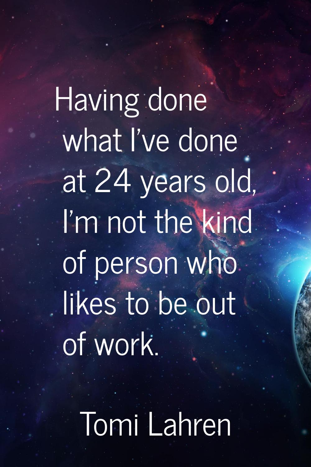 Having done what I've done at 24 years old, I'm not the kind of person who likes to be out of work.