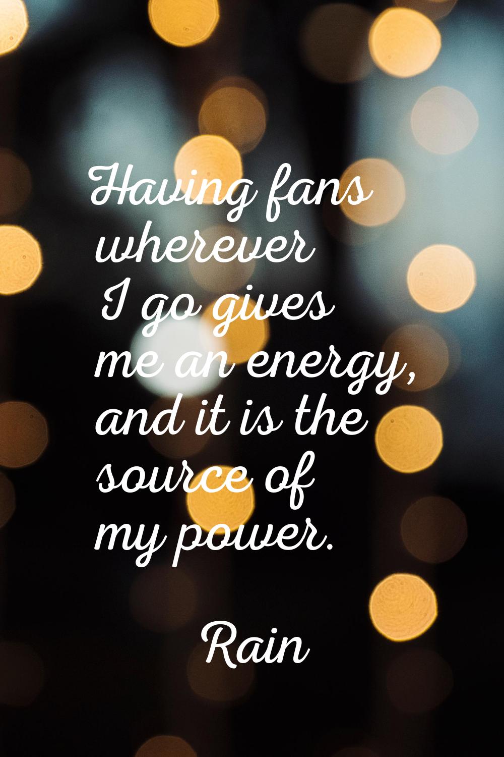 Having fans wherever I go gives me an energy, and it is the source of my power.