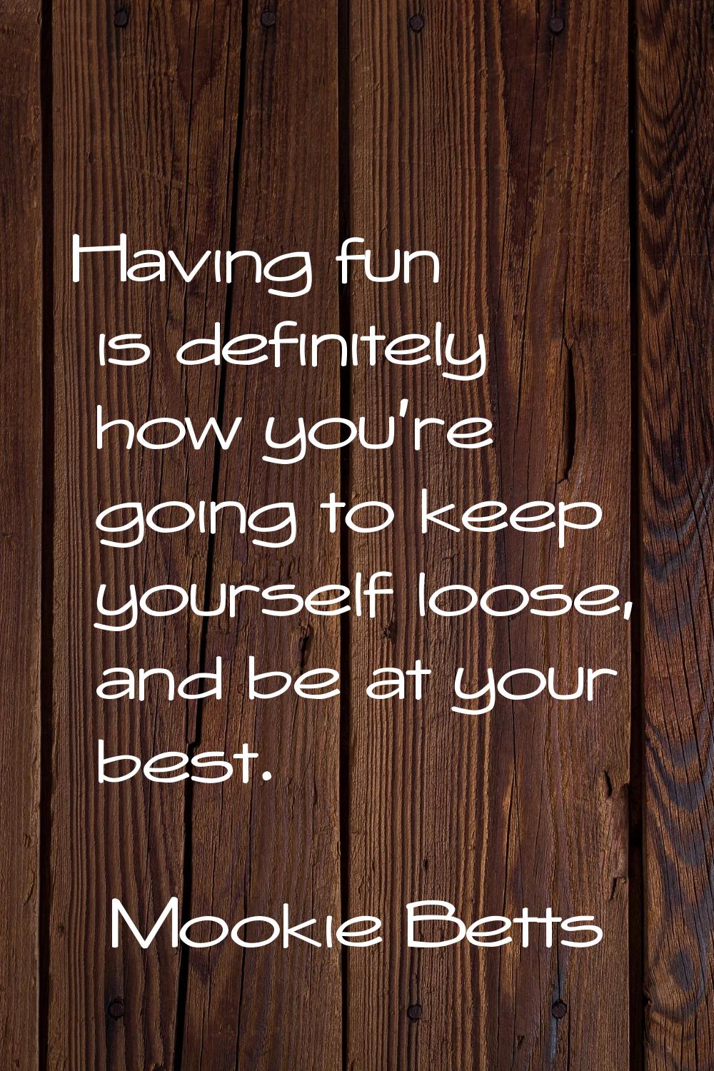 Having fun is definitely how you're going to keep yourself loose, and be at your best.